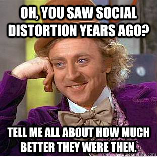 Oh, you saw Social Distortion years ago? Tell me all about how much better they were then.  Condescending Wonka