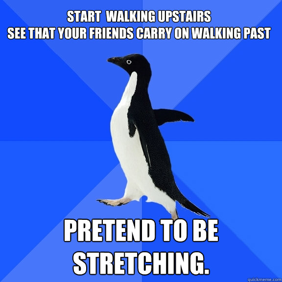 Start  walking upstairs
See that your friends carry on walking past Pretend to be stretching.  Socially Awkward Penguin