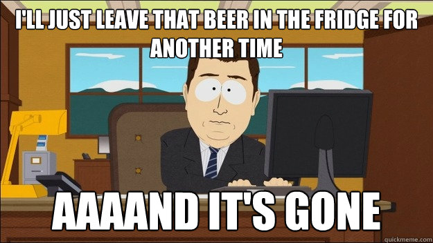 I'll just leave that beer in the fridge for another time AAAAND It's gone  aaaand its gone