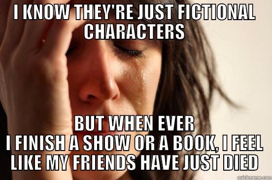 I KNOW THEY'RE JUST FICTIONAL CHARACTERS BUT WHEN EVER I FINISH A SHOW OR A BOOK, I FEEL LIKE MY FRIENDS HAVE JUST DIED First World Problems