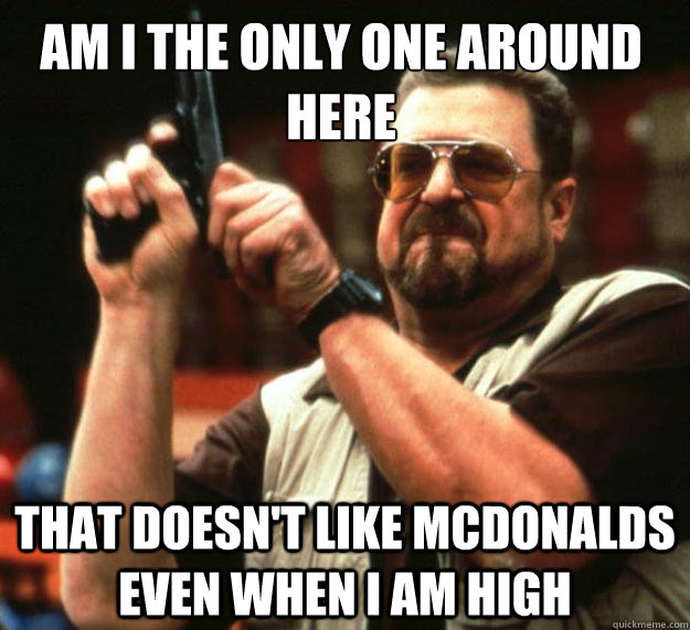 Am i the only one around here that doesn't like mcdonalds even when I am high  Walter