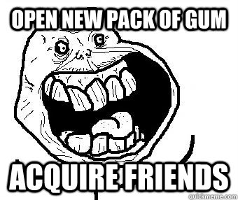 Open new pack of gum Acquire friends  Never Alone