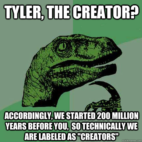 Tyler, the creator? Accordingly, we started 200 million years before you,  so technically we are labeled as 