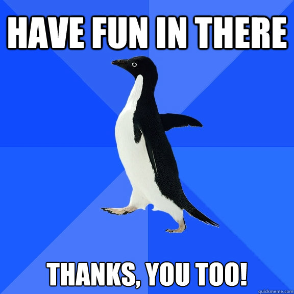 Have fun in there thanks, you too!   Socially Awkward Penguin