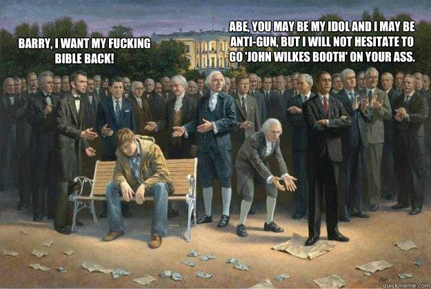 Barry, I want my fucking Bible back! Abe, you may be my idol and I may be anti-gun, but I will not hesitate to go 'John Wilkes Booth' on your ass.  obama