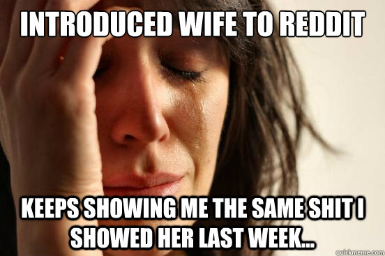 introduced wife to reddit Keeps showing me the same shit I showed her last week...  First World Problems
