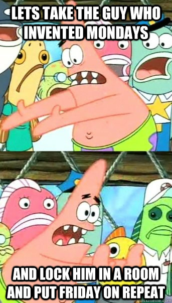 Lets take the guy who invented mondays and lock him in a room and put friday on repeat  Push it somewhere else Patrick