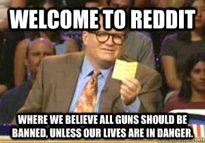 Welcome to Reddit Where we believe all guns should be banned, unless our lives are in danger.  Drew Carey