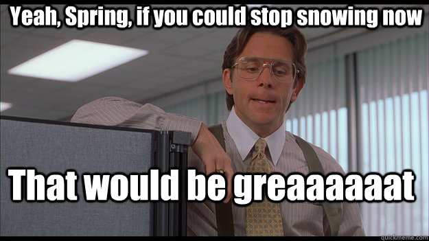 Yeah, Spring, if you could stop snowing now That would be greaaaaaat  officespace