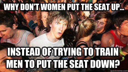 Why don't women put the seat up... Instead of trying to train men to put the seat down?  Sudden Clarity Clarence