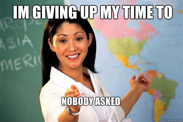 IM GIVING UP MY TIME TO HELP YOU.... NOBODY ASKED - IM GIVING UP MY TIME TO HELP YOU.... NOBODY ASKED  Unhelpful High School Teacher