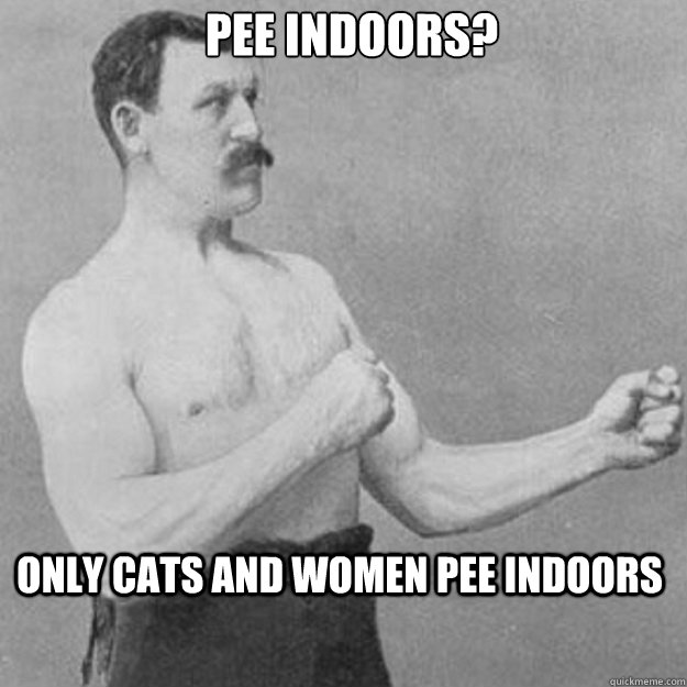 Pee indoors? Only cats and women pee indoors  overly manly man