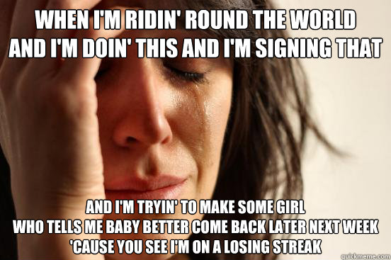 When I'm ridin' round the world 
And I'm doin' this and I'm signing that 
 And I'm tryin' to make some girl 
Who tells me baby better come back later next week 
'Cause you see I'm on a losing streak   First World Problems