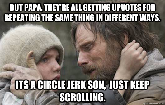 But papa, they're all getting upvotes for repeating the same thing in different ways. Its a circle jerk son,  just keep scrolling.  Viggo Explains Reddit