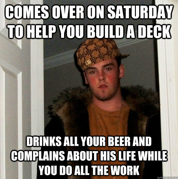 comes over on saturday to help you build a deck drinks all your beer and complains about his life while you do all the work - comes over on saturday to help you build a deck drinks all your beer and complains about his life while you do all the work  Scumbag Steve