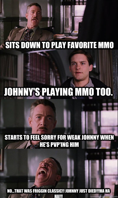 Sits down to play favorite MMO Johnny's playing MMO too. Starts to feel sorry for weak Johnny when he's PVP'ing him No...that was friggin classic!! Johnny just died!!!Ha ha ha!!!  JJ Jameson