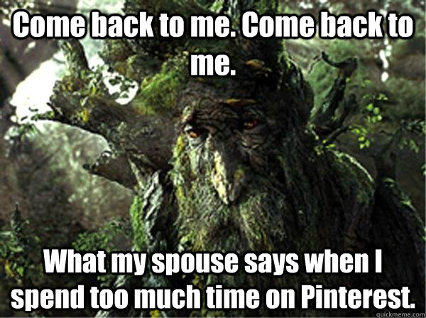 Come back to me. Come back to me. What my spouse says when I spend too much time on Pinterest.  