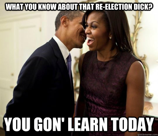 What you know about that re-election dick? You gon' learn today  