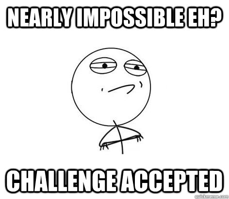 Nearly impossible eh? Challenge Accepted - Nearly impossible eh? Challenge Accepted  Challenge Accepted!