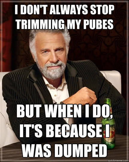I don't always stop trimming my pubes but when I do, it's because I was dumped  The Most Interesting Man In The World