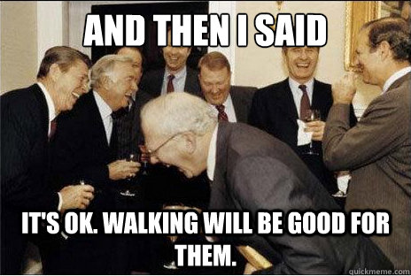 And then I said  It's ok. walking will be good for them.  Laughing professors