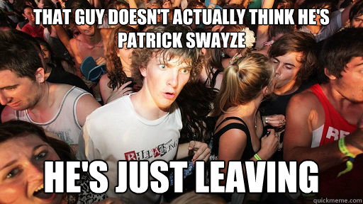 That guy doesn't actually think he's Patrick Swayze He's just leaving  Sudden Clarity Clarence
