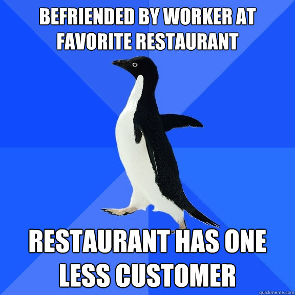 Befriended by worker at favorite restaurant Restaurant has one less customer  Socially Awkward Penguin