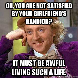 Oh, You are not satisfied by your girlfriend's handjob? It must be awful living such a life.   Condescending Wonka