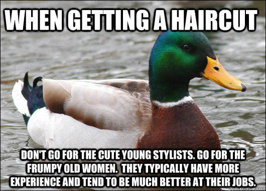 when getting a haircut don't go for the cute young stylists. go for the frumpy old women.  They typically have more experience and tend to be much better at their jobs.  Actual Advice Mallard