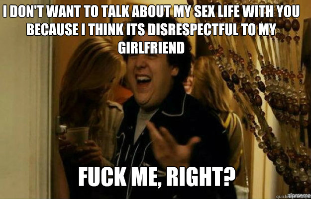 I don't want to talk about my sex life with you because i think its disrespectful to my girlfriend FUCK ME, RIGHT?  fuck me right