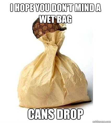i hope you don't mind a wet bag cans drop  Scumbag Bag