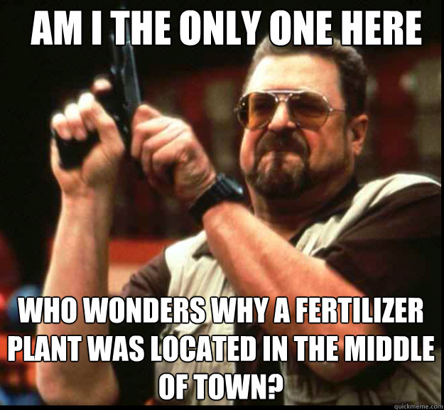 AM I THE ONLY ONE HERE Who wonders why a fertilizer plant was located in the middle of town? - AM I THE ONLY ONE HERE Who wonders why a fertilizer plant was located in the middle of town?  The Big Lebowski