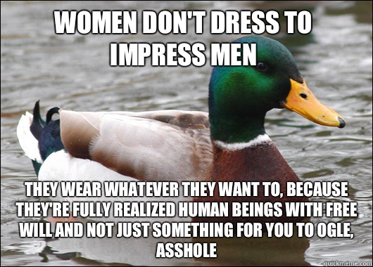 Women don't dress to impress men They wear whatever they want to, because they're fully realized human beings with free will and not just something for you to ogle, asshole  Actual Advice Mallard