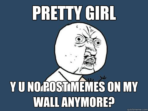 PRETTY GIRL y u no post memes on my wall anymore?  Y U No