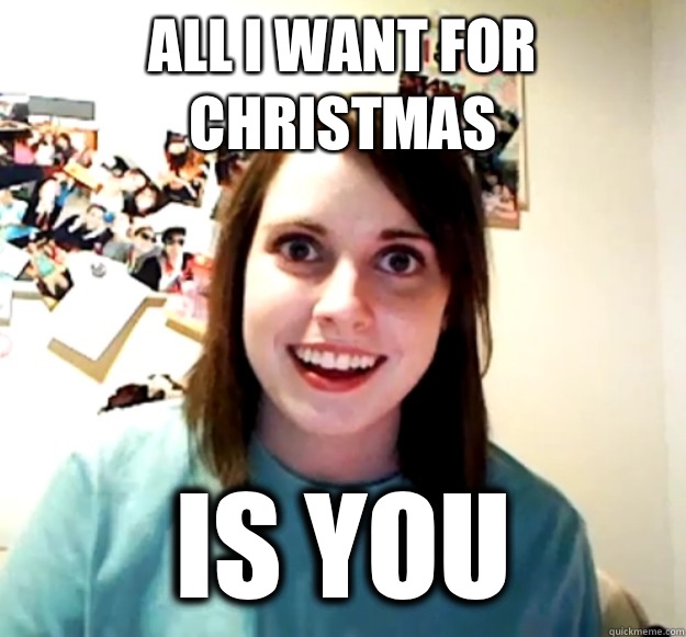all i want for christmas is you   Overly Attached Girlfriend
