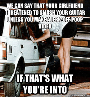 We can say that your girlfriend threatened to smash your guitar unless you make a jerk-off poop video if that's what you're into  FB karma whore