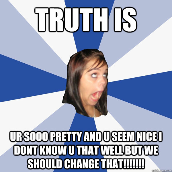 truth is ur sooo pretty and u seem nice i dont know u that well but we should change that!!!!!!!  Annoying Facebook Girl