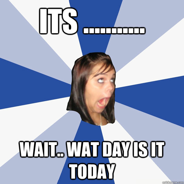 ITS ........... WAIT.. wat day is it today   Annoying Facebook Girl