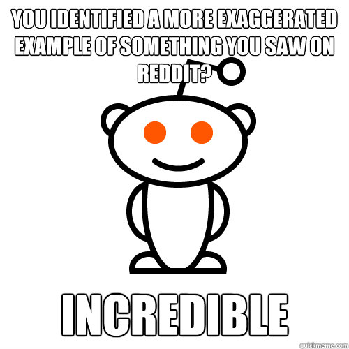 You identified a more exaggerated example of something you saw on reddit? incredible  Redditor