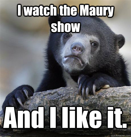 I watch the Maury show And I like it.  Confession Bear