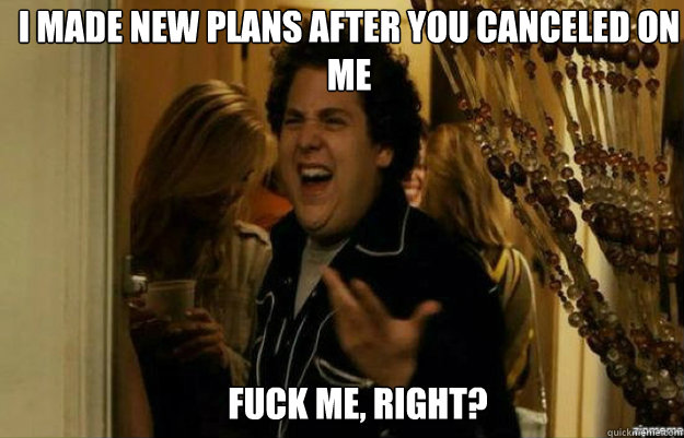 I made new plans after you canceled on me FUCK ME, RIGHT?  fuck me right