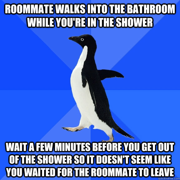 Roommate walks into the bathroom while you're in the shower Wait a few minutes before you get out of the shower so it doesn't seem like you waited for the roommate to leave  Socially Awkward Penguin