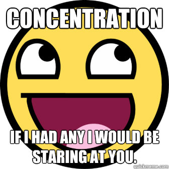 Concentration  If I had any I would be staring at you.  Concentrate