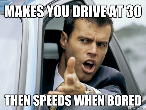 Makes you drive at 30 Then speeds when bored  Asshole driver