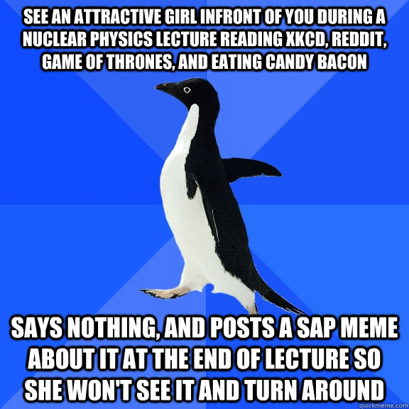 See an attractive girl infront of you during a nuclear physics lecture reading xkcd, reddit, game of thrones, and eating candy bacon Says nothing, and posts a SAP meme about it at the end of lecture so she won't see it and turn around  Socially Awkward Penguin