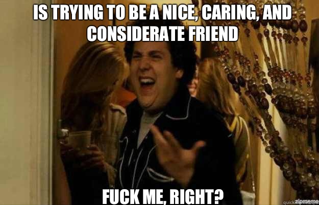 Is trying to be a nice, caring, and considerate friend FUCK ME, RIGHT?  fuck me right