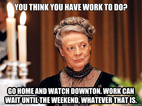 You think you have work to do? go home and watch downton. Work can wait until the weekend, whatever that is. - You think you have work to do? go home and watch downton. Work can wait until the weekend, whatever that is.  Downton Abbey