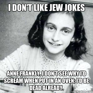 I don't like jew jokes Anne Frankly, i don't see why i'd scream when put in an oven; I'd be dead already. - I don't like jew jokes Anne Frankly, i don't see why i'd scream when put in an oven; I'd be dead already.  Anne Frankly