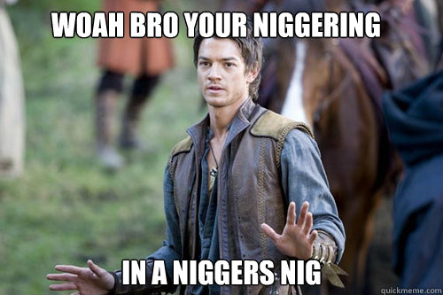 Woah Bro Your niggering  In a niggers nig - Woah Bro Your niggering  In a niggers nig  Woah Bro