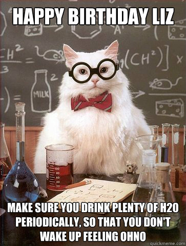 HAPPY BIRTHDAY LIZ MAKE SURE YOU DRINK plenty of H20
periodically, so that you don't
wake up feeling ohno - HAPPY BIRTHDAY LIZ MAKE SURE YOU DRINK plenty of H20
periodically, so that you don't
wake up feeling ohno  Science Cat
